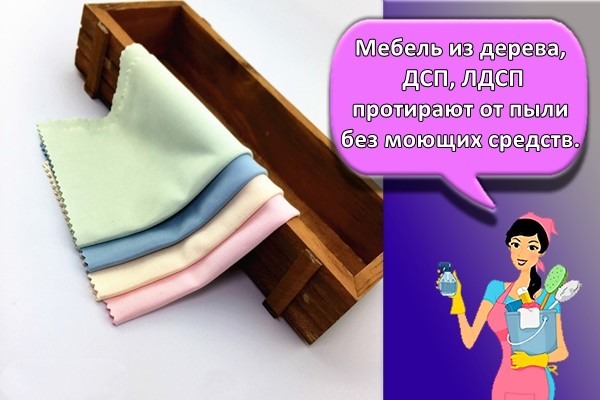 Мебель из дерева, ДСП, ЛДСП протирают от пыли без моющих средств.